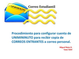 Procedimiento para configurar cuenta de
UNIMININUTO para recibir copia de
CORREOS ENTRANTES a correo personal.
                               Miguel Rojas G.
                                   Tutor IEDV
 