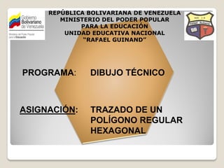 REPÚBLICA BOLIVARIANA DE VENEZUELA
        MINISTERIO DEL PODER POPULAR
             PARA LA EDUCACIÓN
         UNIDAD EDUCATIVA NACIONAL
              “RAFAEL GUINAND”




PROGRAMA:      DIBUJO TÉCNICO



ASIGNACIÓN:    TRAZADO DE UN
               POLÍGONO REGULAR
               HEXAGONAL
 