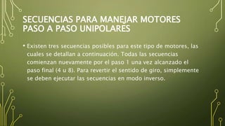 SECUENCIAS PARA MANEJAR MOTORES
PASO A PASO UNIPOLARES
• Existen tres secuencias posibles para este tipo de motores, las
cuales se detallan a continuación. Todas las secuencias
comienzan nuevamente por el paso 1 una vez alcanzado el
paso final (4 u 8). Para revertir el sentido de giro, simplemente
se deben ejecutar las secuencias en modo inverso.
 