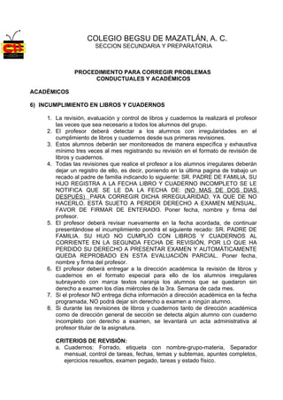 COLEGIO BEGSU DE MAZATLÁN, A. C.
                       SECCION SECUNDARIA Y PREPARATORIA



              PROCEDIMIENTO PARA CORREGIR PROBLEMAS
                   CONDUCTUALES Y ACADÉMICOS

ACADÉMICOS

6) INCUMPLIMIENTO EN LIBROS Y CUADERNOS

    1. La revisión, evaluación y control de libros y cuadernos la realizará el profesor
       las veces que sea necesario a todos los alumnos del grupo.
    2. El profesor deberá detectar a los alumnos con irregularidades en el
       cumplimiento de libros y cuadernos desde sus primeras revisiones.
    3. Estos alumnos deberán ser monitoreados de manera específica y exhaustiva
       mínimo tres veces al mes registrando su revisión en el formato de revisión de
       libros y cuadernos.
    4. Todas las revisiones que realice el profesor a los alumnos irregulares deberán
       dejar un registro de ello, es decir, poniendo en la última pagina de trabajo un
       recado al padre de familia indicando lo siguiente: SR. PADRE DE FAMILIA, SU
       HIJO REGISTRA A LA FECHA LIBRO Y CUADERNO INCOMPLETO SE LE
       NOTIFICA QUE SE LE DA LA FECHA DE: (NO MAS DE DOS DIAS
       DESPUÉS) PARA CORREGIR DICHA IRREGULARIDAD, YA QUE DE NO
       HACERLO. ESTÁ SUJETO A PERDER DERECHO A EXAMEN MENSUAL.
       FAVOR DE FIRMAR DE ENTERADO. Poner fecha, nombre y firma del
       profesor.
    5. El profesor deberá revisar nuevamente en la fecha acordada, de continuar
       presentándose el incumplimiento pondrá el siguiente recado: SR. PADRE DE
       FAMILIA. SU HIJO NO CUMPLIÓ CON LIBROS Y CUADERNOS AL
       CORRIENTE EN LA SEGUNDA FECHA DE REVISIÓN, POR LO QUE HA
       PERDIDO SU DERECHO A PRESENTAR EXAMEN Y AUTOMÁTICAMENTE
       QUEDA REPROBADO EN ESTA EVALUACIÓN PARCIAL. Poner fecha,
       nombre y firma del profesor.
    6. El profesor deberá entregar a la dirección académica la revisión de libros y
       cuadernos en el formato especial para ello de los alumnos irregulares
       subrayando con marca textos naranja los alumnos que se quedaron sin
       derecho a examen los días miércoles de la 3ra. Semana de cada mes.
    7. Si el profesor NO entrega dicha información a dirección académica en la fecha
       programada, NO podrá dejar sin derecho a examen a ningún alumno.
    8. Si durante las revisiones de libros y cuadernos tanto de dirección académica
       como de dirección general de sección se detecta algún alumno con cuaderno
       incompleto con derecho a examen, se levantará un acta administrativa al
       profesor titular de la asignatura.

       CRITERIOS DE REVISIÓN:
       a. Cuadernos: Forrado, etiqueta con nombre-grupo-materia, Separador
          mensual, control de tareas, fechas, temas y subtemas, apuntes completos,
          ejercicios resueltos, examen pegado, tareas y estado físico.
 