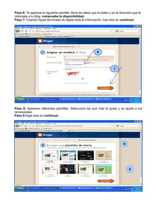 Paso 6: Te aparece la siguiente plantilla, llena los datos que te piden y en la dirección que le
colocaste a tu blog, comprueba la disponibilidad.
Paso 7: Cuando hayas terminado de digitar toda la información, has click en continuar.
Paso 8: Aparecen diferentes plantillas. Seleccione las que más te guste y se ajuste a tus
necesidades.
Paso 9:haga click en continuar .
6
7
3
3 8
9
 