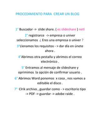 PROCEDIMIENTO PARA CREAR UN BLOG
1° Buscador -> slide share. ( es slideshare ) netl
2° registrarce -> empresa o univer
seleccionamos ¿ Eres una empresa o univer ?
3°Llenamos los requisitos - > dar día en únete
ahora .
4°Abrimos otra pestaña y abrimos el correo
electrónico .
5° Entramos al mensaje de slideshare y
oprimimos la opción de confirmar usuario .
6° Abrimos Word ponemos x cosa , nos vamos a
editable el disco .
7° Clrik archivo , guardar como - > escritorio tipo
-> PDF -> guardar -> adobe raide .
 