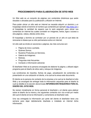 PROCEDIMIENTO PARA ELABORACIÓN DE SITIO WEB
Un Sitio web es un conjunto de páginas con contenidos dinámicos que serán
situadas o ubicadas para su publicación y difusión en Internet.
Para poder ubicar un sitio web en internet se necesita adquirir un dominio y un
hospedaje siendo el dominio el nombre que contendrá por ejemplo http://tidie.net y
el hospedaje la cantidad de espacio que le será asignado para ubicar sus
contenidos en internet los cuales consisten en imágenes, textos, ligas o acceso a
otra páginas, videos, efectos entre otros.
El hospedaje y dominio se contratan por un periodo de un año el cual debe de
renovarse si desea que su sitio permanezca activo en internet.
Un sitio web se divide en secciones o páginas, las más comunes son:
 Página de inicio o portada.
 Quienes Somos.
 Nuestros Productos y/o Servicios.
 Galería de Imágenes.
 Noticias.
 Preguntas más frecuentes
 Contacto o Información adicional.
El diseñador Web es la persona encargada de elaborar la página y utilizará algún
programa para el diseño de sitios web y retoque de imágenes.
Las condiciones de importes, fechas de pago, actualización de contenidos se
presentarán en una cotización al cliente, a la cual se le anexa este documento.
El cliente es la persona de contacto de la empresa a la cual se le diseñará el sitio
Web y se encargará de entregar toda la información requerida para el diseño la
cual se detalla en la sección denominada INFORMACIÓN REQUERIDA PARA EL
DISEÑO DEL SITIO WEB.
Se reúnen inicialmente en forma personal el diseñador y el cliente para platicar
sobre el diseño de la misma y los siguientes contactos son vía e-mail por medio
del cual el cliente envía la información y comentarios al diseñador web.
Una vez entregada la información por parte del cliente el diseñador tiene una
semana para dejar debidamente diseñada e instalada en internet dicha
información.
 