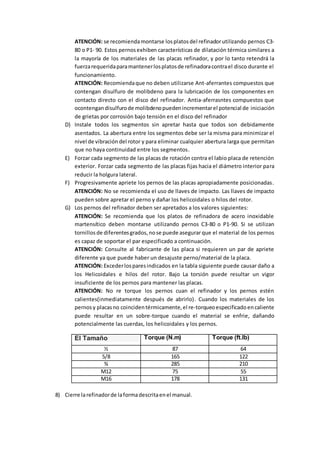 ATENCIÓN: se recomiendamontarse losplatosdel refinadorutilizando pernos C3-
80 o P1- 90. Estos pernosexhiben características de dilatación térmica similares a
la mayoría de los materiales de las placas refinador, y por lo tanto retendrá la
fuerzarequeridaparamantenerlosplatosde refinadoracontrael disco durante el
funcionamiento.
ATENCIÓN: Recomiendaque no deben utilizarse Ant-aferrantes compuestos que
contengan disulfuro de molibdeno para la lubricación de los componentes en
contacto directo con el disco del refinador. Antia-aferrasntes compuestos que
ocontengandisulfurode molibdenopuedenincrementarel potencial de iniciación
de grietas por corrosión bajo tensión en el disco del refinador
D) Instale todos los segmentos sin apretar hasta que todos son debidamente
asentados. La abertura entre los segmentos debe ser la misma para minimizar el
nivel de vibración del rotor y para eliminar cualquier abertura larga que permitan
que no haya continuidad entre los segmentos.
E) Forzar cada segmento de las placas de rotación contra el labio placa de retención
exterior. Forzar cada segmento de las placas fijas hacia el diámetro interior para
reducir la holgura lateral.
F) Progresivamente apriete los pernos de las placas apropiadamente posicionadas.
ATENCIÓN: No se recomienda el uso de llaves de impacto. Las llaves de impacto
pueden sobre apretar el perno y dañar los helicoidales o hilos del rotor.
G) Los pernos del refinador deben ser apretados a los valores siguientes:
ATENCIÓN: Se recomienda que los platos de refinadora de acero inoxidable
martensítico deben montarse utilizando pernos C3-80 o P1-90. Si se utilizan
tornillos de diferentesgrados, nose puede asegurarque el material de los pernos
es capaz de soportar el par especificado a continuación.
ATENCIÓN: Consulte al fabricante de las placa si requieren un par de apriete
diferente ya que puede haber un desajuste perno/material de la placa.
ATENCIÓN: Excederlosparesindicados en la tabla siguiente puede causar daño a
los Helicoidales e hilos del rotor. Bajo La torsión puede resultar un vigor
insuficiente de los pernos para mantener las placas.
ATENCIÓN: No re torque los pernos cuan el refinador y los pernos estén
calientes(inmediatamente después de abrirlo). Cuando los materiales de los
pernosy placasno coincidentérmicamente,el re-torqueoespecificado encaliente
puede resultar en un sobre-torque cuando el material se enfrie, dañando
potencialmente las cuerdas, los helicoidales y los pernos.
El Tamaño Torque (N.m) Torque (ft.lb)
½ 87 64
5/8 165 122
¾ 285 210
M12 75 55
M16 178 131
8) Cierre larefinadorde laformadescritaenel manual.
 