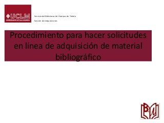 Procedimiento para hacer solicitudes
en línea de adquisición de material
bibliográfico
Servicio de Bibliotecas del Campus de Toledo
Sección de Adquisiciones
 