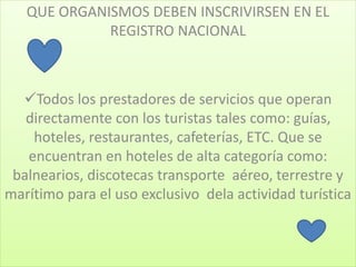 QUE ORGANISMOS DEBEN INSCRIVIRSEN EN EL
REGISTRO NACIONAL
Todos los prestadores de servicios que operan
directamente con los turistas tales como: guías,
hoteles, restaurantes, cafeterías, ETC. Que se
encuentran en hoteles de alta categoría como:
balnearios, discotecas transporte aéreo, terrestre y
marítimo para el uso exclusivo dela actividad turística
 