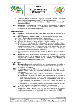 GUIA
ELABORACION DE
DOCUMENTOS
Código: GA-GI-01 Versión: 1 Fecha: 13/03/2008
Página 3 de 8
Elaboro: Reviso: Aprobó:
Víctor Agudelo Ríos Roberto Calderón Cujia Comité de Calidad, Mejoramiento y MECI
d. Contenido: Etapa o actividad, Requisito a cumplir, Método, Frecuencia,
Recursos, Responsable, Registro y documentos relacionados.
e. Cambios: Registrar los cambios realizado en el documento a través de las
diferentes versiones.
2.3.3 Aplicación: Los planes de la calidad se aplican generalmente a proyectos
o procesos que necesiten una información mas detallada sobre la
secuencia y las actividades relacionadas.
2.4 Procedimiento:
2.4.1 Concepto: Forma especificada para llevar a cabo una actividad o un
proceso.
2.4.2 Metodología para la elaboración: Los procedimientos deberían tener:
a. Titulo y Código: Que permita identificar el documento.
b. Objetivo: Que facilite conocer el propósito o finalidad del plan de la calidad
c. Alcance: Describir las fronteras de utilización del documento.
d. Descripción de actividades: El nivel de detalle puede variar, dependiendo
de la complejidad de actividades, debería considerarse: descripción de los
procesos mediante texto y/o diagrama de flujo relacionado con las
actividades requeridas. Responsabilidad de las funciones o actividades y
del personal así como los registros generados.
e. Cambios, Detallar los cambios que se que se generan de una versión a
otra.
2.4.3 Aplicación: Los procedimientos son utilizados también en procesos,
sobretodo cuando no se requiere un alto nivel de profundidad, pueden
utilizarse en actividades dentro de los procesos. Por ejemplo un
procedimiento para selección de personal.
2.5 Formatos
2.5.1 Concepto: Documento preestablecido para consignar datos generados de
una determinada actividad, el cual una vez diligenciado correctamente se
convierte en un registro.
2.5.2 Metodología para la elaboración: Los formatos de los registros y los
registros deben tener la siguiente metodología para su correcta
presentación:
a. Código y Titulo: De manera que facilite la identificación del formato.
b. Secuencia o codificación interna: Al momento que el formato es
diligenciado se convierte en un registro el cual debe ser identificado
para identificarlo de otros que utilizan el mismo formato, para esto se
debe establecer una secuencia o codificación interna que permita la
diferenciación de cada uno de estos.
c. Información: la información plasmada en los formatos debe ser legible y
sin correcciones. Los registros son únicos e inmodificables.
2.5.3 Aplicación: Estos se utilizan para mostrar los resultados obtenidos o
proporcionan evidencia que indica que se están realizando actividades
establecidas en los planes de la calidad y demás documentos del SGC.
 