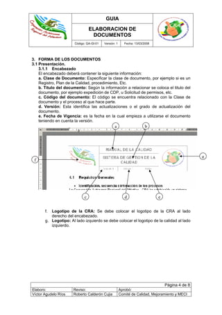 GUIA
ELABORACION DE
DOCUMENTOS
Código: GA-GI-01 Versión: 1 Fecha: 13/03/2008
Página 4 de 8
Elaboro: Reviso: Aprobó:
Víctor Agudelo Ríos Roberto Calderón Cujia Comité de Calidad, Mejoramiento y MECI
3. FORMA DE LOS DOCUMENTOS
3.1 Presentación.
3.1.1 Encabezado
El encabezado deberá contener la siguiente información:
a. Clase de Documento: Especificar la clase de documento, por ejemplo si es un
Registro, Plan de la Calidad, procedimiento, Etc.
b. Titulo del documento: Según la información a relacionar se coloca el titulo del
documento, por ejemplo expedición de CDP, u Solicitud de permisos, etc.
c. Código del documento: El código se encuentra relacionado con la Clase de
documento y el proceso al que hace parte.
d. Versión: Esta identifica las actualizaciones o el grado de actualización del
documento.
e. Fecha de Vigencia: es la fecha en la cual empieza a utilizarse el documento
teniendo en cuenta la versión.
f. Logotipo de la CRA: Se debe colocar el logotipo de la CRA al lado
derecho del encabezado.
g. Logotipo: Al lado izquierdo se debe colocar el logotipo de la calidad al lado
izquierdo.
a b
f
g
c d e
 