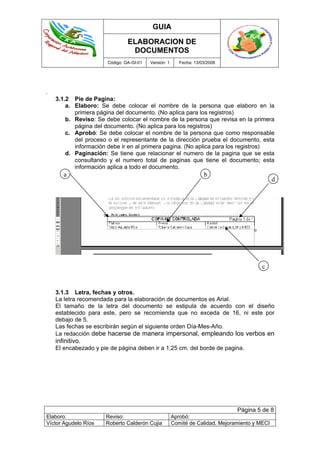 GUIA
ELABORACION DE
DOCUMENTOS
Código: GA-GI-01 Versión: 1 Fecha: 13/03/2008
Página 5 de 8
Elaboro: Reviso: Aprobó:
Víctor Agudelo Ríos Roberto Calderón Cujia Comité de Calidad, Mejoramiento y MECI
.
3.1.2 Pie de Pagina:
a. Elaboro: Se debe colocar el nombre de la persona que elaboro en la
primera página del documento. (No aplica para los registros)
b. Reviso: Se debe colocar el nombre de la persona que revisa en la primera
página del documento. (No aplica para los registros)
c. Aprobó: Se debe colocar el nombre de la persona que como responsable
del proceso o el representante de la dirección prueba el documento, esta
información debe ir en al primera pagina. (No aplica para los registros)
d. Paginación: Se tiene que relacionar el numero de la pagina que se esta
consultando y el numero total de paginas que tiene el documento; esta
información aplica a todo el documento.
3.1.3 Letra, fechas y otros.
La letra recomendada para la elaboración de documentos es Arial.
El tamaño de la letra del documento se estipula de acuerdo con el diseño
establecido para este, pero se recomienda que no exceda de 16, ni este por
debajo de 5.
Las fechas se escribirán según el siguiente orden Día-Mes-Año.
La redacción debe hacerse de manera impersonal, empleando los verbos en
infinitivo.
El encabezado y pie de página deben ir a 1,25 cm. del borde de pagina.
a b
c
d
 