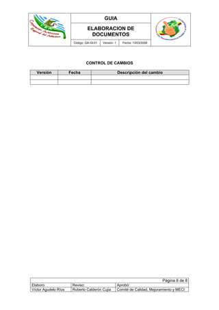 GUIA
ELABORACION DE
DOCUMENTOS
Código: GA-GI-01 Versión: 1 Fecha: 13/03/2008
Página 8 de 8
Elaboro: Reviso: Aprobó:
Víctor Agudelo Ríos Roberto Calderón Cujia Comité de Calidad, Mejoramiento y MECI
CONTROL DE CAMBIOS
Versión Fecha Descripción del cambio
 