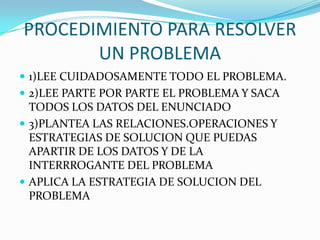 PROCEDIMIENTO PARA RESOLVER
UN PROBLEMA
1)LEE CUIDADOSAMENTE TODO EL PROBLEMA.
2)LEE PARTE POR PARTE EL PROBLEMA Y SACA
TODOS LOS DATOS DEL ENUNCIADO
3)PLANTEA LAS RELACIONES.OPERACIONES Y
ESTRATEGIAS DE SOLUCION QUE PUEDAS
APARTIR DE LOS DATOS Y DE LA
INTERRROGANTE DEL PROBLEMA
APLICA LA ESTRATEGIA DE SOLUCION DEL
PROBLEMA
