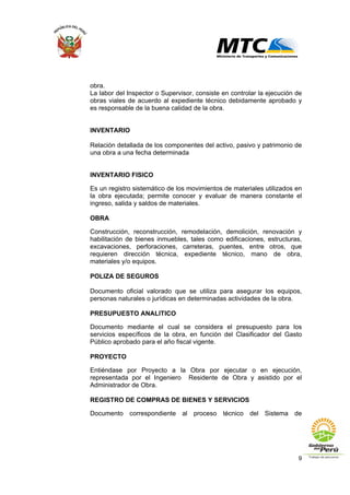9
obra.
La labor del Inspector o Supervisor, consiste en controlar la ejecución de
obras viales de acuerdo al expediente técnico debidamente aprobado y
es responsable de la buena calidad de la obra.
INVENTARIO
Relación detallada de los componentes del activo, pasivo y patrimonio de
una obra a una fecha determinada
INVENTARIO FISICO
Es un registro sistemático de los movimientos de materiales utilizados en
la obra ejecutada; permite conocer y evaluar de manera constante el
ingreso, salida y saldos de materiales.
OBRA
Construcción, reconstrucción, remodelación, demolición, renovación y
habilitación de bienes inmuebles, tales como edificaciones, estructuras,
excavaciones, perforaciones, carreteras, puentes, entre otros, que
requieren dirección técnica, expediente técnico, mano de obra,
materiales y/o equipos.
POLIZA DE SEGUROS
Documento oficial valorado que se utiliza para asegurar los equipos,
personas naturales o jurídicas en determinadas actividades de la obra.
PRESUPUESTO ANALITICO
Documento mediante el cual se considera el presupuesto para los
servicios específicos de la obra, en función del Clasificador del Gasto
Público aprobado para el año fiscal vigente.
PROYECTO
Entiéndase por Proyecto a la Obra por ejecutar o en ejecución,
representada por el Ingeniero Residente de Obra y asistido por el
Administrador de Obra.
REGISTRO DE COMPRAS DE BIENES Y SERVICIOS
Documento correspondiente al proceso técnico del Sistema de
 