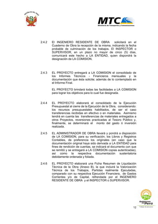 12
2.4.2 El INGENIERO RESIDENTE DE OBRA solicitará en el
Cuaderno de Obra la recepción de la misma, indicando la fecha
probable de culminación de los trabajos. El INSPECTOR o
SUPERVISOR, en un plazo no mayor de cinco (5) días,
comunicará este hecho a LA ENTIDAD, quien dispondrá la
designación de LA COMISION.
2.4.3 EL PROYECTO entregará a LA COMISION el consolidado de
los Informes Técnicos - Financieros mensuales y la
documentación que ésta solicite; además de lo contemplado en
el Informe Final.
EL PROYECTO brindará todas las facilidades a LA COMISION
para lograr los objetivos para lo cual fue designada.
2.4.4 EL PROYECTO elaborará el consolidado de la Ejecución
Presupuestal al cierre de la Ejecución de la Obra, considerando:
los recursos presupuestales habilitados, de ser el caso
transferencias recibidas en efectivo o en materiales. Asimismo
tendrá en cuenta las transferencias de materiales entregados a
otros Proyectos, reversiones practicadas al Tesoro Público y,
finalmente, se determinará el monto del gasto ó inversión
realizada.
2.4.5 EL ADMINISTRADOR DE OBRA llevará y pondrá a disposición
de LA COMISION, para su verificación, los Libros y Registros
Contables, de preferencia los originales (en caso que la
documentación original haya sido derivada a LA ENTIDAD para
fines de rendición de cuentas, se indicará el documento con que
se remitió y se entregará a LA COMISION copias autenticadas),
así como la respectiva documentación sustentatoria
debidamente ordenada y foliada.
2.4.6 EL PROYECTO elaborará una Ficha Resumen de Liquidación
Técnica de la Obra (Anexo B), la que incluirá la Valorización
Técnica de los Trabajos, Partidas realmente Ejecutadas,
comparado con su respectiva Ejecución Financiera, de Gastos
Corrientes y/o de Capital, refrendada por el INGENIERO
RESIDENTE DE OBRA y el INSPECTOR o SUPERVISOR.
 
