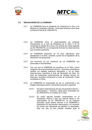 13
2.5. OBLIGACIONES DE LA COMISION
2.5.1 LA COMISION tiene la obligación de recepcionar la obra y de
efectuar la Liquidación Técnica - Financiera teniendo como base
el Informe Final de EL PROYECTO.
2.5.2 LA COMISION tiene la responsabilidad de participar
directamente en el acto de Recepción de la Obra, a fin de
comprobar la calidad de la obra y de verificar las metas logradas
por EL PROYECTO y si corresponde formular las observaciones
que considere pertinente.
2.5.3 LA COMISION dispondrá de 30 días calendarios para
desplazarse a la Obra, contados a partir de la Expedición de la
Resolución de designación.
2.5.4 Las funciones de los miembros de LA COMISION son
personales e intransferibles.
2.5.5 Una vez que la COMISION se constituye en la Obra, previa
recepción de la documentación técnica – financiera, procederá a
verificar los trabajos realmente ejecutados y, de no existir
observaciones, levantará el Acta de Recepción de Obra. En
caso de presentarse observaciones de carácter técnico y/o
financiero, levantará únicamente el Acta de Verificación Física
constatada en Obra.
2.5.6 LA COMISION es responsable de dar la conformidad a los
trabajos ejecutados para lo cual tendrá presente lo siguiente.
2.5.6.1 De existir observaciones de tipo documentario técnico –
administrativo – financiero, éstas serán levantadas por
EL PROYECTO, en el plazo de 15 días.
2.5.6.2 De existir algunas partidas contempladas en el
Expediente Técnico y que, por motivos ajenos a los
responsables de EL PROYECTO, no se hubieran
ejecutado, aquel deberá informar a LA COMISION y
presentará los documentos relacionados a la reversión
del monto que representa las partidas no ejecutadas,
toda vez que se han recibido remesas igual al
 