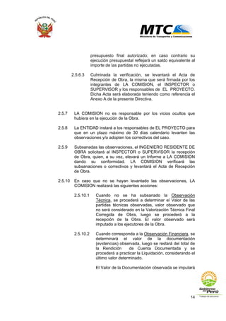 14
presupuesto final autorizado; en caso contrario su
ejecución presupuestal reflejará un saldo equivalente al
importe de las partidas no ejecutadas.
2.5.6.3 Culminada la verificación, se levantará el Acta de
Recepción de Obra, la misma que será firmada por los
integrantes de LA COMISION, el INSPECTOR o
SUPERVISOR y los responsables de EL PROYECTO.
Dicha Acta será elaborada teniendo como referencia el
Anexo A de la presente Directiva.
2.5.7 LA COMISION no es responsable por los vicios ocultos que
hubiera en la ejecución de la Obra.
2.5.8 La ENTIDAD instará a los responsables de EL PROYECTO para
que en un plazo máximo de 30 días calendario levanten las
observaciones y/o adopten los correctivos del caso.
2.5.9 Subsanadas las observaciones, el INGENIERO RESIDENTE DE
OBRA solicitará al INSPECTOR o SUPERVISOR la recepción
de Obra, quien, a su vez, elevará un Informe a LA COMISION
dando su conformidad. LA COMISION verificará las
subsanaciones o correctivos y levantará el Acta de Recepción
de Obra.
2.5.10 En caso que no se hayan levantado las observaciones, LA
COMISION realizará las siguientes acciones:
2.5.10.1 Cuando no se ha subsanado la Observación
Técnica, se procederá a determinar el Valor de las
partidas técnicas observadas, valor observado que
no será considerado en la Valorización Técnica Final
Corregida de Obra, luego se procederá a la
recepción de la Obra. El valor observado será
imputado a los ejecutores de la Obra.
2.5.10.2 Cuando corresponda a la Observación Financiera, se
determinará el valor de la documentación
(evidencias) observada, luego se restará del total de
la Rendición de Cuenta Documentada y se
procederá a practicar la Liquidación, considerando el
último valor determinado.
El Valor de la Documentación observada se imputará
 