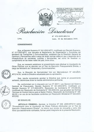 /
; .
~-
/~<:.NOr~
t.,.';'
f}
'(/~),
~
B
~
~
", -::- ij;-:
(/. D (:!,C<(.'
......!;. A
VV
l<rQ,
q,.
.
l) MINISTERIODETRANSPORTESYCOMUNICACIONes
. E;l. ~ RALDEeA os y F1!:RROCARRlLES
~~ /cERTIFI o: Que
.
el
..
p
.
e~e
.
nte cJocum
D~~
(
eS

COPia lel de!;~.~.i~ ~"J-_h~: .
~
-....
. . <6. . el t:... .Q.CVV'-""' I.c.
. -. "...u..~.. ...u.. ... u.~u..~r1(;~" O E. C ANZA PAZ.
FEO ARJO T rULAR
R.M..N° 470.2004-MT 101 (24.06.04)
S O:3~ t ID - D
R,eg.: , ,. F~o"~; "..
~.
Lima,
N° 072-2005-MTC/14
L~, 30 de Setiembre 2005.
CONSIDERANDO
Que, el Decreto Supremo N° 041-2002-MTC, modificado por Decreto Supremo.
N° 017-2003-MTC, que aprueba él Reglamento de Organización y Funciones del
Ministerio de Transportes y Comunicaciones, establece que la Dirección General de
Caminos y Ferrocarriles está a cargo de dictar normas sobre el uso y desarrollo de la
infraestructura de carreteras, puentes y ferrocarriles, así como de fiscalizar su
cumplimiento en las redes viales del país, entre otros; ,
Que, es necesario establecer el procedimiento para efectuar la Liquidación de
Obras Públicas' que se ejecuten por el Tipo' de Ejecución P~esupuestaria Directa, a
cargo del Ministerio de Transportes y Comunicaciones; .
Que, la Dirección de Normatividad Vial' con Memorándum N° 445-2005-
MTC/14.04, remite la Directiva actualizada para su aprobación;
Que, resulta conveniente aprobar la Directiva que norme el procedimiento
señalado, debiéndose dictar la medida administrativa pertinente;
De, conformidad con lo dispuesto por Ley N° 28411, Ley General del Sistema
Nacional de Presupuesto,' Decreto Supremo N° 041-2002-MTC, modificado por
Df?creto Supremo N° 017-2003-MTC, Resolución de Contraloría N° 072-98-CG,
modificado por Resolución de Contraloríp N° 155-2005-CG, que apruebán las Normas
Técnicas de Control Interno para el Sector PÚblico, Resolución de Contraloría N° 195-
88-CG, y en uso de las facultades conferidas por Reso!ución Ministerial N° 932-2004-
MTC/02;
SE RE.SUEL VE:
ARTiCULO PRiMERO.- Aprobar, la Directiva N° 006-2005-MTC/14 sobre
"Procedimiento para la Liquidación de Obras Públicas efectuadas por el Tipo de
Ejecución Presupuestaria Directa", la misma que consta de cincuenta y ocho (58)
folios que debidamente rubricados, forman parte integrante de la presente Resolución.
 