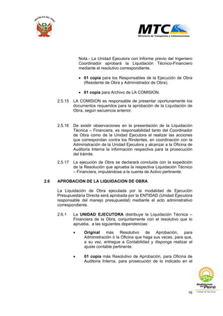 16
Nota.- La Unidad Ejecutora con Informe previo del Ingeniero
Coordinador aprobará la Liquidación Técnico-Financiero
mediante el resolutivo correspondiente.
• 01 copia para los Responsables de la Ejecución de Obra
(Residente de Obra y Administrador de Obra).
• 01 copia para Archivo de LA COMISION.
2.5.15 LA COMISION es responsable de presentar oportunamente los
documentos requeridos para la aprobación de la Liquidación de
Obra, según secuencia anterior.
2.5.16 De existir observaciones en la presentación de la Liquidación
Técnica – Financiera, es responsabilidad tanto del Coordinador
de Obra como de la Unidad Ejecutora el realizar las acciones
que correspondan contra los Rindentes, en coordinación con la
Administración de la Unidad Ejecutora y alcanzar a la Oficina de
Auditoría Interna la información respectiva para la prosecución
del trámite.
2.5.17 La ejecución de Obra se declarará concluida con la expedición
de la Resolución que aprueba la respectiva Liquidación Técnico
– Financiera, imputándose a la cuenta de Activo pertinente.
2.6 APROBACION DE LA LIQUIDACION DE OBRA
La Liquidación de Obra ejecutada por la modalidad de Ejecución
Presupuestaria Directa será aprobada por la ENTIDAD (Unidad Ejecutora
responsable del manejo presupuestal) mediante el acto administrativo
correspondiente.
2.6.1 La UNIDAD EJECUTORA distribuye la Liquidación Técnica –
Financiera de la Obra, conjuntamente con el resolutivo que lo
aprueba, a las siguientes dependencias:
• Original más Resolutivo de Aprobación, para
Administración ó la Oficina que haga sus veces, para que,
a su vez, entregue a Contabilidad y disponga realizar el
ajuste contable pertinente.
• 01 copia más Resolutivo de Aprobación, para Oficina de
Auditoria Interna, para prosecución de lo indicado en el
 