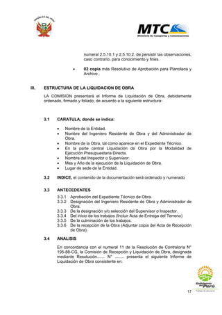 17
numeral 2.5.10.1 y 2.5.10.2, de persistir las observaciones;
caso contrario, para conocimiento y fines.
• 02 copia más Resolutivo de Aprobación para Planoteca y
Archivo .
III. ESTRUCTURA DE LA LIQUIDACION DE OBRA
LA COMISION presentará el Informe de Liquidación de Obra, debidamente
ordenado, firmado y foliado, de acuerdo a la siguiente estructura:
3.1 CARATULA, donde se indica:
• Nombre de la Entidad.
• Nombre del Ingeniero Residente de Obra y del Administrador de
Obra.
• Nombre de la Obra, tal como aparece en el Expediente Técnico.
• En la parte central Liquidación de Obra por la Modalidad de
Ejecución Presupuestaria Directa.
• Nombre del Inspector o Supervisor.
• Mes y Año de la ejecución de la Liquidación de Obra.
• Lugar de sede de la Entidad.
3.2 INDICE, el contenido de la documentación será ordenado y numerado
3.3 ANTECEDENTES
3.3.1 Aprobación del Expediente Técnico de Obra.
3.3.2 Designación del Ingeniero Residente de Obra y Administrador de
Obra.
3.3.3 De la designación y/o selección del Supervisor o Inspector.
3.3.4 Del inicio de los trabajos (Incluir Acta de Entrega del Terreno)
3.3.5 De la culminación de los trabajos.
3.3.6 De la recepción de la Obra (Adjuntar copia del Acta de Recepción
de Obra).
3.4 ANALISIS
En concordancia con el numeral 11 de la Resolución de Contraloría N°
195-88-CG, la Comisión de Recepción y Liquidación de Obra, designada
mediante Resolución....... N° ........ presenta el siguiente Informe de
Liquidación de Obra consistente en:
 