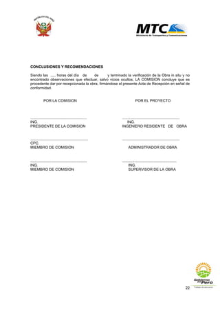 22
CONCLUSIONES Y RECOMENDACIONES
Siendo las ..... horas del día de de y terminado la verificación de la Obra in situ y no
encontrado observaciones que efectuar, salvo vicios ocultos, LA COMISION concluye que es
procedente dar por recepcionada la obra, firmándose el presente Acta de Recepción en señal de
conformidad.
POR LA COMISION POR EL PROYECTO
....................................................... ........................................................
ING. ING.
PRESIDENTE DE LA COMISION INGENIERO RESIDENTE DE OBRA
........................................................ ........................................................
CPC.
MIEMBRO DE COMISION ADMINISTRADOR DE OBRA
.................................................. ................................................
ING. ING.
MIEMBRO DE COMISION SUPERVISOR DE LA OBRA
 