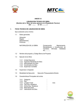 23
ANEXO B
LIQUIDACION TECNICA DE OBRA
(Nombre de la Obra, tal como aparece en el Expediente Técnico)
(km ........ al km ........... )
I. FICHA TECNICA DE LIQUIDACION DE OBRA
Que contendrá como mínimo:
1.1 Datos generales
Ubicación
Región :
Departamento:
Provincia :
NATURALEZA DE LA OBRA: Conservación, Mejoramiento,
Rehabilitación o Construcción de
Carretera Afirmada /Asfaltada
etc.............
1.2 Nombre del proyecto y Código Banco de Proyecto
1.3 Ejecutor de la Obra:
1.3.1 Unidad Ejecutora
1.3.2 Ingeniero Residente de Obra
1.3.3 Administrador de Obra
1.3.4 Coordinador de Obra
1.3.5. Supervisor Contable
1.4 Supervisor o Inspector
1.5 Modalidad de Ejecución: Ejecución Presupuestaria Directa
1.6 Características Principales de la obra
1.6.1 Categoría :
1.6.2 Red :
1.6.3 Longitud Total : kms
1.6.4 Tipo Sup. Rodadura :
1.6.5 Ancho Sup. Rodadura :
1.6.6 Meta Ejecutada :
1.6.7 Valorización de Obra :
 