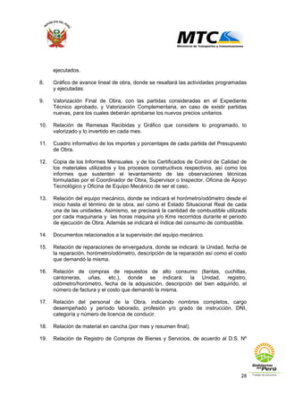 28
ejecutados.
8. Gráfico de avance lineal de obra, donde se resaltará las actividades programadas
y ejecutadas.
9. Valorización Final de Obra, con las partidas consideradas en el Expediente
Técnico aprobado, y Valorización Complementaria, en caso de existir partidas
nuevas, para los cuales deberán aprobarse los nuevos precios unitarios.
10. Relación de Remesas Recibidas y Gráfico que considere lo programado, lo
valorizado y lo invertido en cada mes.
11. Cuadro informativo de los importes y porcentajes de cada partida del Presupuesto
de Obra.
12. Copia de los Informes Mensuales y de los Certificados de Control de Calidad de
los materiales utilizados y los procesos constructivos respectivos, así como los
informes que sustenten el levantamiento de las observaciones técnicas
formuladas por el Coordinador de Obra, Supervisor o Inspector, Oficina de Apoyo
Tecnológico y Oficina de Equipo Mecánico de ser el caso.
13. Relación del equipo mecánico, donde se indicará el horómetro/odómetro desde el
inicio hasta el término de la obra, así como el Estado Situacional Real de cada
una de las unidades. Asimismo, se precisará la cantidad de combustible utilizada
por cada maquinaria y las horas maquina y/o Kms recorridos durante el periodo
de ejecución de Obra. Además se indicará el índice del consumo de combustible.
14. Documentos relacionados a la supervisión del equipo mecánico.
15. Relación de reparaciones de envergadura, donde se indicará: la Unidad, fecha de
la reparación, horómetro/odómetro, descripción de la reparación así como el costo
que demandó la misma.
16. Relación de compras de repuestos de alto consumo (llantas, cuchillas,
cantoneras, uñas, etc.), donde se indicará: la Unidad, registro,
odómetro/horómetro, fecha de la adquisición, descripción del bien adquirido, el
número de factura y el costo que demandó la misma.
17. Relación del personal de la Obra, indicando nombres completos, cargo
desempeñado y período laborado, profesión y/o grado de instrucción, DNI,
categoría y número de licencia de conducir.
18. Relación de material en cancha (por mes y resumen final).
19. Relación de Registro de Compras de Bienes y Servicios, de acuerdo al D.S. Nº
 