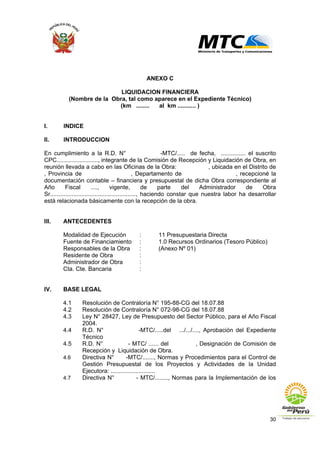 30
ANEXO C
LIQUIDACION FINANCIERA
(Nombre de la Obra, tal como aparece en el Expediente Técnico)
(km ........ al km ........... )
I. INDICE
II. INTRODUCCION
En cumplimiento a la R.D. N° -MTC/..... de fecha, ............... el suscrito
CPC........................., integrante de la Comisión de Recepción y Liquidación de Obra, en
reunión llevada a cabo en las Oficinas de la Obra: , ubicada en el Distrito de
, Provincia de , Departamento de , recepcioné la
documentación contable – financiera y presupuestal de dicha Obra correspondiente al
Año Fiscal ...., vigente, de parte del Administrador de Obra
Sr...................................................., haciendo constar que nuestra labor ha desarrollar
está relacionada básicamente con la recepción de la obra.
III. ANTECEDENTES
Modalidad de Ejecución : 11 Presupuestaria Directa
Fuente de Financiamiento : 1.0 Recursos Ordinarios (Tesoro Público)
Responsables de la Obra : (Anexo Nº 01)
Residente de Obra :
Administrador de Obra :
Cta. Cte. Bancaria :
IV. BASE LEGAL
4.1 Resolución de Contraloría N° 195-88-CG del 18.07.88
4.2 Resolución de Contraloría N° 072-98-CG del 18.07.88
4.3 Ley N° 28427, Ley de Presupuesto del Sector Público, para el Año Fiscal
2004.
4.4 R.D. N° -MTC/.....del .../.../...., Aprobación del Expediente
Técnico
4.5 R.D. N° - MTC/ ...... del , Designación de Comisión de
Recepción y Liquidación de Obra.
4.6 Directiva N° -MTC/......., Normas y Procedimientos para el Control de
Gestión Presupuestal de los Proyectos y Actividades de la Unidad
Ejecutora: ...........................
4.7 Directiva N° - MTC/........, Normas para la Implementación de los
 
