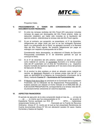 31
Proyectos Viales.
V. PROCEDIMIENTOS A TENER EN CONSIDERACIÓN EN LA
DOCUMENTACIÓN FINANCIERA
5.1 Si entre las remesas recibidas del Año Fiscal (AF) estuvieran incluidas
remesas de pagos por devengados del Año Fiscal anterior, éstas se
deducirán (restarán), por haber sido incluidas en la liquidación del
ejercicio anterior, obteniéndose la remesa neta del Año Fiscal vigente.
5.2 Si por el contrario, por excepción, se presentaran, al 31 de diciembre,
obligaciones por pagar (toda vez que no se han entregado Remesas
igual a su presupuesto de la Obra), se agregará (sumará) a la Remesa
neta del Año Fiscal vigente. No existirán obligaciones por pagar en
sobregiro con respecto al presupuesto de la Obra.
Considerando éstos devengados, se elaborará el Estado de Ejecución
Presupuestal consolidado al 31 de diciembre (periodo en que se
concluye la Obra).
5.3 Si al 31 de diciembre del año anterior, existiera un stock en almacén
como material en cancha, se aumentará (Sumará) a la remesa propia
neta del AF sustentado con el Acta de Transferencia y su respectivo
Asiento Contable de Apertura registrado al 01 de enero (inicio del periodo
de Ejecución de Obra).
5.4 Si al concluir la obra existiera un stock en almacén como material en
cancha, se disminuirá (Restará) a la remesa propia neta del AF y su
saldo se demuestra en el Balance de Comprobación (Conclusión de la
Obra), mediante Cuenta 21 – Suministros de Funcionamiento.
5.5 El Monto Final de la Obra se precisará en la Conclusión de la Liquidación
Financiera, con la indicación de las Asignaciones Presupuestarias; si
hubiera variación con relación al monto indicado en el ANALISIS DE LA
EJECUCION PRESUPUESTAL correspondiente a la remesa neta del AF,
se precisará dichas variaciones en columna separada.
VI. ASPECTOS FINANCIEROS
El período de ejecución de la obra comprendió desde el mes de........ al mes de
........de ......, la misma que fue presupuestada en S/. de acuerdo al
Expediente Técnico aprobado con R.D. Nº -MTC/......, habiéndose
recepcionado fondos por S/. , financiado por la Fuente de Recursos
Ordinarios (Anexo N° 2), monto por el cual se han presentado Rendiciones de
Cuenta documentada (Anexo N° 03) con afectación (existen 02 casos: Gastos
Corrientes y Gastos de Capital).
 