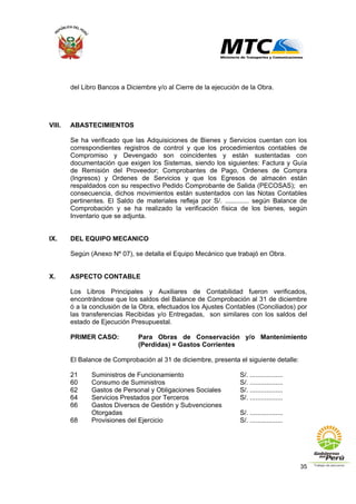 35
del Libro Bancos a Diciembre y/o al Cierre de la ejecución de la Obra.
VIII. ABASTECIMIENTOS
Se ha verificado que las Adquisiciones de Bienes y Servicios cuentan con los
correspondientes registros de control y que los procedimientos contables de
Compromiso y Devengado son coincidentes y están sustentadas con
documentación que exigen los Sistemas, siendo los siguientes: Factura y Guía
de Remisión del Proveedor; Comprobantes de Pago, Ordenes de Compra
(Ingresos) y Ordenes de Servicios y que los Egresos de almacén están
respaldados con su respectivo Pedido Comprobante de Salida (PECOSAS); en
consecuencia, dichos movimientos están sustentados con las Notas Contables
pertinentes. El Saldo de materiales refleja por S/. ............. según Balance de
Comprobación y se ha realizado la verificación física de los bienes, según
Inventario que se adjunta.
IX. DEL EQUIPO MECANICO
Según (Anexo Nº 07), se detalla el Equipo Mecánico que trabajó en Obra.
X. ASPECTO CONTABLE
Los Libros Principales y Auxiliares de Contabilidad fueron verificados,
encontrándose que los saldos del Balance de Comprobación al 31 de diciembre
ó a la conclusión de la Obra, efectuados los Ajustes Contables (Conciliados) por
las transferencias Recibidas y/o Entregadas, son similares con los saldos del
estado de Ejecución Presupuestal.
PRIMER CASO: Para Obras de Conservación y/o Mantenimiento
(Perdidas) = Gastos Corrientes
El Balance de Comprobación al 31 de diciembre, presenta el siguiente detalle:
21 Suministros de Funcionamiento S/. ..................
60 Consumo de Suministros S/. ..................
62 Gastos de Personal y Obligaciones Sociales S/. ..................
64 Servicios Prestados por Terceros S/. ..................
66 Gastos Diversos de Gestión y Subvenciones
Otorgadas S/. ..................
68 Provisiones del Ejercicio S/. ..................
 