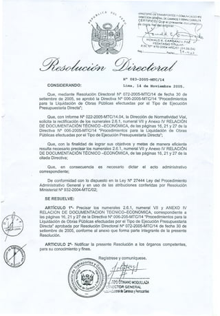 J
.J
~..CA D
>J ('1..
i(}
1,(-
MlNlSTEAíOD"E'rRANSPORTES y COMv~"'CACiONI!'S
[.xAEr.-ctON GENéRAl DE CAMINOS Y FfAROSARRILE5
9ÉRT
~
Frc
,
°
'
'QUr-e.I..pre;8
"
ent~ docurne
(,7
ti'J
~s eo ,ía 119~J-~rig1ña¡~'~---",
 "/'  ". '>,
/ ~..~~~
~ONALDE. GAPI~'l~:;::-;';;:J")~
. FEDATARJOTITUU,A..'-
R.M, o-"'4?O;2tXj'~'MTC/OI (:24.06.04)
. ''t -1(-<:>;1
Aeg.: ,Fech~: .........................
--,
~.
CONSIDERANDO:
N° 083-2005-MTC/14
Lima, 14 de Noviembre 2005.
Que, mediante Resolución Directoral N° 072-2005-MTC/14 de fecha 30 de
setiembre de 2005, se aprobó la Directiva N° 006-2005-MTC/14 "Procedimientos
para la Liquidación de Obras Públicas efectuadas por el Tipo de Ejecución
Presupuestaria Directa";
Que, con Informe N°022-2005-MTC/14.04,laDirección de-NormatividadVial,
solicita la rectificación de los numerales 2.6.1, numeral VII y Anexo IV RELACiÓN
DE DOCUMENTACiÓN TÉCNICO -ECONÓMICA, de las páginas 16,21 Y 27 de la
Directiva N° 006-2005-MTC/14 "Procedimientos para la Liquidación de Obras
Públicas efectuadas por el Tipo de Ejecución Presupuestaria Directa";
Que, con la finalidad de lograr sus objetivos y metas de manera eficiente
resulta necesario precisar los numerales 2.6.1, numeral VII y Anexo IV RELACiÓN
DE DOCUMENTACiÓN TÉCNICO -ECONÓMICA, de las páginas 16,21 Y27 de la
citadaDireCtiva; ,
Que, en consecuencia es necesario dictar el
correspondiente;
acto administrativo
De conformidad con lo dispuesto en la Ley N° 27444 Ley del Procedimiento
Administrativo General y en uso de las atribuciones conferidas por Resolución
MinisterialN° 932-2004-MTC/02;
SE RESUELVE:
ARTíCULO 1°. Precisar los numerales 2.6.1, numeral VII y ANEXO IV
RELACION DE DOCUMENTACIONTECNICO-~CONOMICA, correspondiente a
las páginas 16,21 Y27 de la DirectivaN° 006-205-MTC/14"Procedimientospara la
Liquidaciónde Obras Públicasefectuadaspor el Tipo de Ejecución Presupuestaria
Directa" aprobada por Resolución Directoral N° 072-2005-MTC/14de fecha 30 de
setiembre de 2005, conforme al anexo que forma parte integrante de la presente
Resolución.
ARTICULO 2°- Notificar la presente Resolución a los órganos competentes,
para su conocimientoy fines.
 