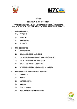1
INDICE
DIRECTIVA N° 006-2005-MTC/14
“PROCEDIMIENTO PARA LA LIQUIDACION DE OBRAS PUBLICAS
EFECTUADAS POR TIPO DE EJECUCION PRESUPUESTARIA DIRECTA”
I. GENERALIDADES
1.1. FINALIDAD
1.2 OBJETIVO
1.3 BASE LEGAL
1.4 ALCANCE
II. PROCEDIMIENTOS
2.1 DEFINICIONES
2.2 OBLIGACIONES DE LA ENTIDAD
2.3 OBLIGACIONES DEL INSPECTOR O SUPERVISOR
2.4 OBLIGACIONES DE “EL PROYECTO”
2.5 OBLIGACIONES DE LA COMISION
2.6 APROBACION DE LA LIQUIDACION DE LA OBRA
III. ESTRUCTURA DE LA LIQUIDACION DE OBRA
3.1 CARATULA
3.2 INDICE
3.3 ANTECEDENTES
3.4 ANALISIS
3.5 CONCLUSIONES
3.6 DOCUMENTOS SUSTENTATORIOS
 