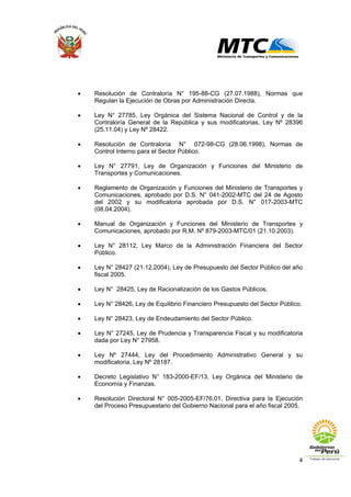 4
• Resolución de Contraloría N° 195-88-CG (27.07.1988), Normas que
Regulan la Ejecución de Obras por Administración Directa.
• Ley N° 27785, Ley Orgánica del Sistema Nacional de Control y de la
Contraloría General de la República y sus modificatorias, Ley Nº 28396
(25.11.04) y Ley Nº 28422.
• Resolución de Contraloría N° 072-98-CG (28.06.1998), Normas de
Control Interno para el Sector Público.
• Ley N° 27791, Ley de Organización y Funciones del Ministerio de
Transportes y Comunicaciones.
• Reglamento de Organización y Funciones del Ministerio de Transportes y
Comunicaciones, aprobado por D.S. N° 041-2002-MTC del 24 de Agosto
del 2002 y su modificatoria aprobada por D.S. N° 017-2003-MTC
(08.04.2004).
• Manual de Organización y Funciones del Ministerio de Transportes y
Comunicaciones, aprobado por R.M. Nº 879-2003-MTC/01 (21.10.2003).
• Ley N° 28112, Ley Marco de la Administración Financiera del Sector
Público.
• Ley N° 28427 (21.12.2004), Ley de Presupuesto del Sector Público del año
fiscal 2005.
• Ley N° 28425, Ley de Racionalización de los Gastos Públicos.
• Ley N° 28426, Ley de Equilibrio Financiero Presupuesto del Sector Público.
• Ley N° 28423, Ley de Endeudamiento del Sector Público.
• Ley N° 27245, Ley de Prudencia y Transparencia Fiscal y su modificatoria
dada por Ley N° 27958.
• Ley Nº 27444, Ley del Procedimiento Administrativo General y su
modificatoria, Ley Nº 28187.
• Decreto Legislativo N° 183-2000-EF/13, Ley Orgánica del Ministerio de
Economía y Finanzas.
• Resolución Directoral N° 005-2005-EF/76.01, Directiva para la Ejecución
del Proceso Presupuestario del Gobierno Nacional para el año fiscal 2005.
 