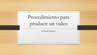 Procedimiento para
producir un video
M Paula Pacheco
 