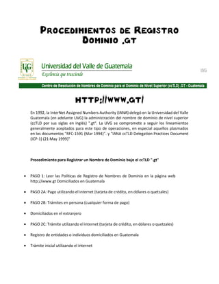 Procedimientos de Registro
             Dominio .gt




                           http://www.gt/
En 1992, la InterNet Assigned Numbers Authority (IANA) delegó en la Universidad del Valle
Guatemala (en adelante UVG) la administración del nombre de dominio de nivel superior
(ccTLD por sus siglas en inglés) ".gt". La UVG se compromete a seguir los lineamientos
generalmente aceptados para este tipo de operaciones, en especial aquellos plasmados
en los documentos "RFC-1591 (Mar 1994)". y "IANA ccTLD Delegation Practices Document
(ICP-1) (21 May 1999)"



Procedimiento para Registrar un Nombre de Dominio bajo el ccTLD ".gt"


PASO 1: Leer las Políticas de Registro de Nombres de Dominio en la página web
http://www.gt Domiciliados en Guatemala

PASO 2A: Pago utilizando el internet (tarjeta de crédito, en dólares o quetzales)

PASO 2B: Trámites en persona (cualquier forma de pago)

Domiciliados en el extranjero

PASO 2C: Trámite utilizando el internet (tarjeta de crédito, en dólares o quetzales)

Registro de entidades o individuos domiciliados en Guatemala

Trámite inicial utilizando el internet
 
