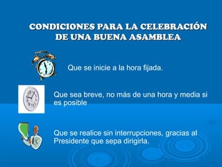 CONDICIONES PARA LA CELEBRACIÓNCONDICIONES PARA LA CELEBRACIÓN
DE UNA BUENA ASAMBLEADE UNA BUENA ASAMBLEA
Que sea breve, no más de una hora y media si
es posible
Que se realice sin interrupciones, gracias al
Presidente que sepa dirigirla.
Que se inicie a la hora fijada.
 