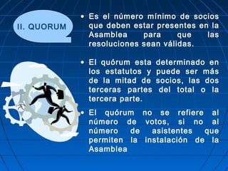 II. QUORUM
• Es el número mínimo de socios
que deben estar presentes en la
Asamblea para que las
resoluciones sean válidas.
• El quórum esta determinado en
los estatutos y puede ser más
de la mitad de socios, las dos
terceras partes del total o la
tercera parte.
• El quórum no se refiere al
número de votos, si no al
número de asistentes que
permiten la instalación de la
Asamblea
 