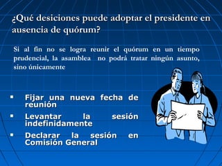  Fijar una nueva fecha deFijar una nueva fecha de
reuniónreunión
 Levantar la sesiónLevantar la sesión
indefinidamenteindefinidamente
 Declarar la sesión enDeclarar la sesión en
Comisión GeneralComisión General
¿Qué desiciones puede adoptar el presidente en¿Qué desiciones puede adoptar el presidente en
ausencia de quórum?ausencia de quórum?
Si al fin no se logra reunir el quórum en un tiempo
prudencial, la asamblea no podrá tratar ningún asunto,
sino únicamente
 