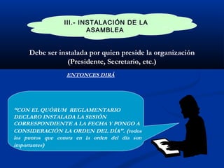 III.- INSTALACIÓN DE LA
ASAMBLEA
Debe ser instalada por quien preside la organización
(Presidente, Secretario, etc.)
ENTONCES DIRÁ
“CON EL QUÓRUM REGLAMENTARIO
DECLARO INSTALADA LA SESIÓN
CORRESPONDIENTE A LA FECHA Y PONGO A
CONSIDERACIÓN LA ORDEN DEL DÍA”. (todos
los puntos que consta en la orden del día son
importantes)
 