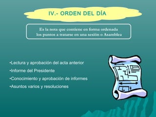 IV.- ORDEN DEL DÍA
•Lectura y aprobación del acta anterior
•Informe del Presidente
•Conocimiento y aprobación de informes
•Asuntos varios y resoluciones
Es la nota que contiene en forma ordenada
los puntos a tratarse en una sesión o Asamblea
 