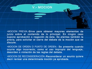 V.- MOCION
•MOCION PREVIA.-Sirve para obtener mayores elementos de
juicio sobre el contenido de lo principal. En ningún caso
supone aprobación o negación de ésta. Se plantea también la
previa, para solicitar el cierre del debate de la moción que se
discute.
•MOCION DE ORDEN O PUNTO DE ORDEN.- Se presenta cuando
ocurre algo incorrecto, como el uso impropio del lenguaje,
desorden o violación de las reglas del debate.
•MOCION DE RECONSIDERACIÓN.-Reconsiderar un asunto quiere
decir revisar una determinada moción ya aprobada.
 