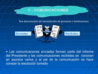 V.- COMUNICACIONES
Enviadas Recibidas
• Las comunicaciones enviadas forman parte del Informe
del Presidente y las comunicaciones recibidas se conocen
en asuntos varios y al pie de la comunicación se hace
constar la resolución tomada
Son documentos de interrelación de personas e instituciones
 