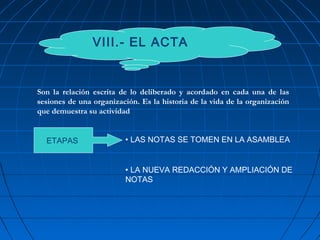 VIII.- EL ACTA
ETAPAS • LAS NOTAS SE TOMEN EN LA ASAMBLEA
• LA NUEVA REDACCIÓN Y AMPLIACIÓN DE
NOTAS
Son la relación escrita de lo deliberado y acordado en cada una de las
sesiones de una organización. Es la historia de la vida de la organización
que demuestra su actividad
 