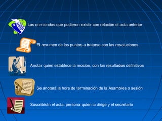 Las enmiendas que pudieron existir con relación el acta anterior
El resumen de los puntos a tratarse con las resoluciones
Anotar quién establece la moción, con los resultados definitivos
Se anotará la hora de terminación de la Asamblea o sesión
Suscribirán el acta: persona quien la dirige y el secretario
 