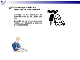 ¿¿Cuándo se procede a la
clausura de una sesión?
1. Cuando se ha concluido la
consideración de la Orden del
Día
2. Cuando se ha presentado una
moción de clausura y esta ha
sido respaldada
El presidente menciona:
HABIENDO AGOTADO TODOS LOS PUNTOS DE LA
ORDEN DEL DIA, QUEDA CONCLUIDA LA PRESENTE
SESIÓN CORRESPONDIENTE A LA FECHA
 