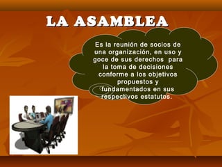 LA ASAMBLEALA ASAMBLEA
Es la reunión de socios de
una organización, en uso y
goce de sus derechos para
la toma de decisiones
conforme a los objetivos
propuestos y
fundamentados en sus
respectivos estatutos.
 