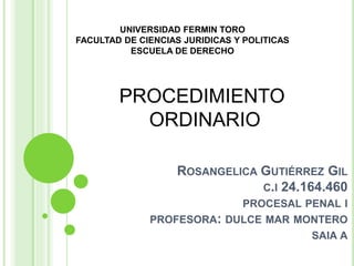ROSANGELICA GUTIÉRREZ GIL
C.I 24.164.460
PROCESAL PENAL I
PROFESORA: DULCE MAR MONTERO
SAIA A
PROCEDIMIENTO
ORDINARIO
UNIVERSIDAD FERMIN TORO
FACULTAD DE CIENCIAS JURIDICAS Y POLITICAS
ESCUELA DE DERECHO
 