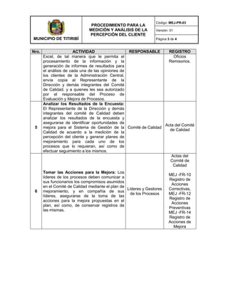 MUNICIPIO DE TITIRIBÍ
PROCEDIMIENTO PARA LA
MEDICIÓN Y ANÁLISIS DE LA
PERCEPCIÓN DEL CLIENTE
Código: MEJ-PR-03
Versión: 01
Página 3 de 4
Nro. ACTIVIDAD RESPONSABLE REGISTRO
Excel, de tal manera que le permita el
procesamiento de la información y la
generación de informes de resultados para
el análisis de cada una de las opiniones de
los clientes de la Administración Central,
envía copia al Representante de la
Dirección y demás integrantes del Comité
de Calidad, y a quienes les sea autorizado
por el responsable del Proceso de
Evaluación y Mejora de Procesos.
Oficios
Remisorios.
5
Analizar los Resultados de la Encuesta:
El Representante de la Dirección y demás
integrantes del comité de Calidad deben
analizar los resultados de la encuesta y
asegurarse de identificar oportunidades de
mejora para el Sistema de Gestión de la
Calidad de acuerdo a la medición de la
percepción del cliente y generar planes de
mejoramiento para cada uno de los
procesos que lo requieran, así como de
efectuar seguimiento a los mismos.
Comité de Calidad
Acta del Comité
de Calidad
6
Tomar las Acciones para la Mejora: Los
líderes de los procesos deben comunicar a
sus funcionarios los compromisos asumidos
en el Comité de Calidad mediante el plan de
mejoramiento, y en compañía de sus
líderes, asegurarse de la toma de las
acciones para la mejora propuestas en el
plan, así como, de conservar registros de
las mismas.
Líderes y Gestores
de los Procesos
Actas del
Comité de
Calidad
MEJ -FR-10
Registro de
Acciones
Correctivas,
MEJ -FR-12
Registro de
Acciones
Preventivas
MEJ -FR-14
Registro de
Acciones de
Mejora
 