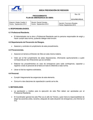 ÁREA PREVENCIÓN DE RIESGOS
PROCEDIMIENTO
PLAN DE EMERGENCIA DE OBRA
Rev: 00
SCFA-PREV-PRO-03
Elaboró: Walter Castillo V.
Fecha : Septiembre 2012
Revisó: Daniel Canales
Fecha : Septiembre 2012
Aprobó: Francisco Rosales
Fecha: Septiembre 2012
4. RESPONSABILIDADES.
4.1 Profesional Residente.
 El Administrador de la obra o Profesional Residente será la persona responsable de exigir y
hacer cumplir esta norma, pudiendo delegar esta función.
4.2 Departamento de Prevención de Riesgos.
 Asesorar y controlar el cumplimiento de este procedimiento.
4.3 Prevencionista.
 Asesorar en terreno al Director de Obra en esta misma materia.
 Velar por el fiel cumplimiento de estas disposiciones, informando oportunamente a quién
corresponda por las infracciones que se cometan.
 Elaborar los procedimientos en caso de emergencia para cada contingencia, capacitar y
registrar a todo el personal de la faena en todo lo referente a esta norma.
 Llevar al día los registros solicitados.
4.4 Personal.
 Cumplir íntegramente las exigencias de este elemento.
 Concurrir a las citaciones de capacitación cuando se le cite.
5. METODOLOGÍA
 La aprobación y medios para la ejecución de este Plan deben ser aprobadas por el
Profesional Residente.
 El Coordinador general de este Plan es el Jefe de Terreno, quien tiene la responsabilidad de
dirigir las acciones antes, durante y después de cada situación de emergencia y de informar al
ITO.
 