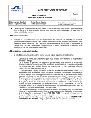 ÁREA PREVENCIÓN DE RIESGOS
PROCEDIMIENTO
PLAN DE EMERGENCIA DE OBRA
Rev: 00
SCFA-PREV-PRO-03
Elaboró: Walter Castillo V.
Fecha : Septiembre 2012
Revisó: Daniel Canales
Fecha : Septiembre 2012
Aprobó: Francisco Rosales
Fecha: Septiembre 2012
 De producirse una emergencia fuera de los horarios normales de trabajo o en ausencia del
Jefe de Terreno, la Coordinación General será asumida de inmediato por el supervisor de
mayor autoridad presente.
5.1 Plan contra incendios.
 Siempre se ha considerado que la mejor forma de combatir un incendio, es tomando
primeramente medidas básicas y de sentido común para evitar que éste se produzca, será
necesario estar preparado, con personal convenientemente capacitado y entrenado en
prevención y combate de incendios, para actuar en la forma correcta que se requiera en la
eventualidad de una emergencia de este tipo.
5.2 Cómo actuar en caso de incendio.
 Si usted detecta un incendio, como norma general siga el siguiente procedimiento:
 Conserve la calma, es fundamental para que aprecie correctamente la magnitud del
siniestro o amago.
 Dé la alarma al personal de seguridad por el medio más expedito a su alcance,
indicando el lugar exacto y el tipo de materiales en combustión. Si está acompañado
por una persona responsable, envíe a dar esta información, para que usted asuma la
primera acción de combate del fuego.
 Combata el fuego con los elementos existentes. Para esto es necesario que conozca
anticipadamente la ubicación de los elementos de ataque de incendio. Habitualmente
el primer ataque debe efectuarse con extintores, para evitar el uso equivocado de los
agentes extintores en los diferentes establecimientos, obras y faenas de nuestra
Empresa se ha estandarizado el uso exclusivo de extintores portátiles de polvo químico
seco multipropósito. Este es un polvo seco formulado para combatir fuegos de la clase
A, B, y C, no tóxico, no corrosivo ni conductor de la electricidad. En las áreas en que
existan equipos electrónicos y/o computacionales se ha normalizado el uso de
extintores de CO2 que también cumple funciones de agente multipropósito, pero no
deja residuos que pudieran afectar a estos equipos.
 Para su uso dirigirse con el extintor al lugar amagado, ubíquese a unos tres metros del
fuego, si es un lugar abierto, con el viento a su espalda, retire el pasador de seguridad,
dirija la boquilla de descarga A LA BASE DEL FUEGO, y apriete el disparador en
forma intermitente y con movimientos en abanico.
 Si al combatir el incendio, usted ve que el fuego escapa a su control RETÍRESE DE
INMEDIATO DEL LUGAR. Ninguna pérdida material, vale una vida humana.
 