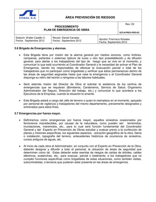 ÁREA PREVENCIÓN DE RIESGOS
PROCEDIMIENTO
PLAN DE EMERGENCIA DE OBRA
Rev: 00
SCFA-PREV-PRO-03
Elaboró: Walter Castillo V.
Fecha : Septiembre 2012
Revisó: Daniel Canales
Fecha : Septiembre 2012
Aprobó: Francisco Rosales
Fecha: Septiembre 2012
5.6 Brigada de Emergencias y alarmas.
 Esta Brigada tiene por misión dar la alarma general por medios sonoros, como timbres,
campanas, parlantes o sistemas ópticos de luces u otro tipo preestablecido y de difusión
general, para alertar a los trabajadores del tipo de riesgo que se vive en el momento, y
comunicar lo que está ocurriendo al Coordinador General y la necesidad de activar el Plan de
Emergencia, siendo los responsables de efectuar la evacuación parcial o total de los
trabajadores que no participan como brigadistas y verificar que éstos permanezcan dentro de
las áreas de seguridad asignadas hasta que cese la emergencia o el Coordinador General
disponga su retiro del recinto o reingreso a las labores habituales.
 Será además misión del Director de Obra el solicitar la asistencia de los centros de
emergencias que se requieran (Bomberos, Carabineros, Servicio de Salud, Organismo
Administrador del Seguro, Dirección del trabajo, etc.) y comunicar lo que acontece a los
Ejecutivos de la Empresa, cuando la situación lo amerite.
 Esta Brigada estará a cargo del Jefe de terreno o quien lo reemplace en el momento, apoyado
por personal de vigilancia y trabajadores del mismo departamento, previamente designados y
entrenados para estos fines.
5.7 Emergencias por fuerza mayor.
 Definiremos como emergencias por fuerza mayor, aquellos siniestros ocasionados por
fenómenos impredecibles, por causas de la naturaleza, como pueden ser: terremotos,
inundaciones, maremotos, etc., para lo cual será función fundamental del Coordinador
General y del Experto en Prevención de Obras estudiar y evaluar previo a la confección de
planes y misiones específicas, los siguientes aspectos: ubicación geográfica de la obra, faena
o instalación, topografía del terreno, antecedentes históricos de ocurrencia de siniestros,
cursos antiguos de aguas, etc.
 Al inicio de cada obra el Administrador, en conjunto con el Experto en Prevención de la Obra,
deberán designar y difundir a todo el personal, la ubicación de áreas de seguridad que
determinen como tal. Estas deberán estar exentas de riesgos de caídas de árboles, cables
eléctricos, avalanchas, etc., para evacuar, parcial o totalmente, a los trabajadores que no
cumplen funciones específicas como brigadistas de estas situaciones, como también visitas,
subcontratistas, o terceros que pudieran estar presente en las áreas de emergencia.
 