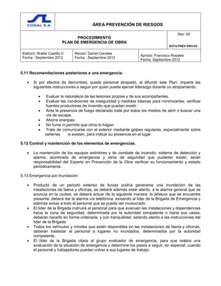 ÁREA PREVENCIÓN DE RIESGOS
PROCEDIMIENTO
PLAN DE EMERGENCIA DE OBRA
Rev: 00
SCFA-PREV-PRO-03
Elaboró: Walter Castillo V.
Fecha : Septiembre 2012
Revisó: Daniel Canales
Fecha : Septiembre 2012
Aprobó: Francisco Rosales
Fecha: Septiembre 2012
5.11 Recomendaciones posteriores a una emergencia.
 Si por efectos de derrumbes, queda personal atrapado, al difundir este Plan, imparta las
siguientes instrucciones a seguir por quien pueda ejercer liderazgo durante un atrapamiento:
 Evaluar la naturaleza de las lesiones propias y de sus acompañantes.
 Evaluar las condiciones de inseguridad y medidas básicas para minimizarlas, verificar
fuentes productoras de incendio que puedan existir.
 Ante la presencia de fuego declarado trate por todos los medios de abrir o buscar una
vía de escape.
 Ahorre energías.
 No fume ni permita que otros lo hagan.
 Trate de comunicarse con el exterior mediante golpes regulares, especialmente sobre
cañerías si existen, para indicar su presencia en el lugar.
5.12 Control y mantención de los elementos de emergencias.
 La mantención de los equipos extintores y de combate de incendio, sistema de detección y
alarma, alumbrado de emergencia y otros de seguridad que pudieren existir, serán
responsabilidad del Experto en Prevención de la Obra verificar su funcionamiento y estado
periódicamente.
5.13 Emergencia por Inundación
 Producto de un periodo extenso de lluvias podría generarse una inundación de las
instalaciones de faena y oficinas, se deberá además estar atento, a la alarma general que se
anuncia en la ciudad, se deberá actuar de la siguiente manera: la jefatura que se encuentre
presente, deberá dar la alarma vía telefónica, avisando al líder de la Brigada de Emergencia y
además avisar a todo el personal que se pueda ver involucrado.
 El líder de la Brigada instruirá al personal para que evacuen las instalaciones y dependencias
hacia la zona de seguridad, determinada por la autoridad competente o hacia sus casas,
deberán hacerlo en forma ordenada, y con tranquilidad, estando atento a las instrucciones del
líder de la Brigada.
 Todos los vehículos y móviles que estén disponibles en las instalaciones de faena y oficinas,
deberán trasladar al personal a lugares no inundados, determinados por la autoridad
competente.
 El líder de la Brigada citara al grupo evaluador de emergencia, para que realice una
evaluación de la situación de emergencia y determine los pasos a seguir, en especial, cuando
el personal y trabajadores pueden volver a sus lugares de trabajo.
 